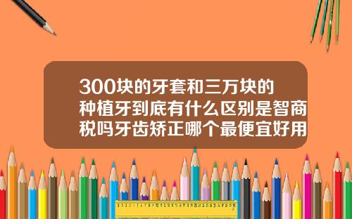 300块的牙套和三万块的种植牙到底有什么区别是智商税吗牙齿矫正哪个最便宜好用