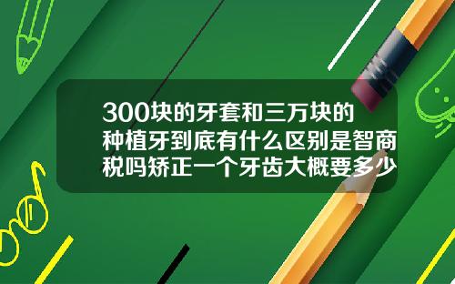 300块的牙套和三万块的种植牙到底有什么区别是智商税吗矫正一个牙齿大概要多少钱
