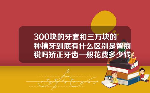 300块的牙套和三万块的种植牙到底有什么区别是智商税吗矫正牙齿一般花费多少钱一颗
