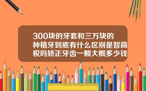 300块的牙套和三万块的种植牙到底有什么区别是智商税吗矫正牙齿一颗大概多少钱
