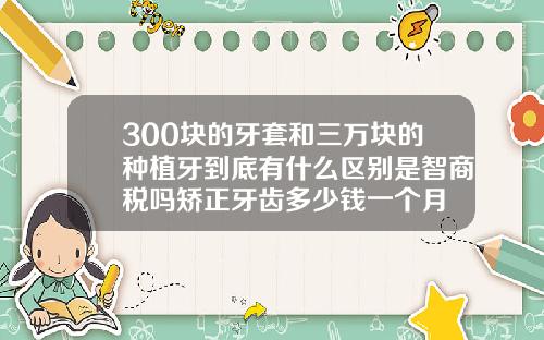 300块的牙套和三万块的种植牙到底有什么区别是智商税吗矫正牙齿多少钱一个月