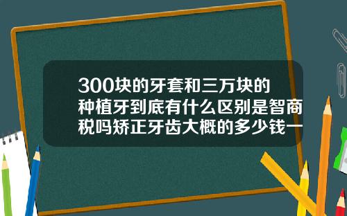 300块的牙套和三万块的种植牙到底有什么区别是智商税吗矫正牙齿大概的多少钱一颗牙