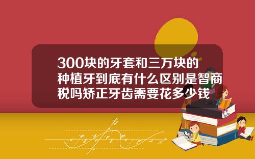 300块的牙套和三万块的种植牙到底有什么区别是智商税吗矫正牙齿需要花多少钱