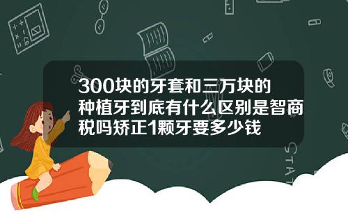 300块的牙套和三万块的种植牙到底有什么区别是智商税吗矫正1颗牙要多少钱