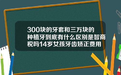300块的牙套和三万块的种植牙到底有什么区别是智商税吗14岁女孩牙齿矫正费用