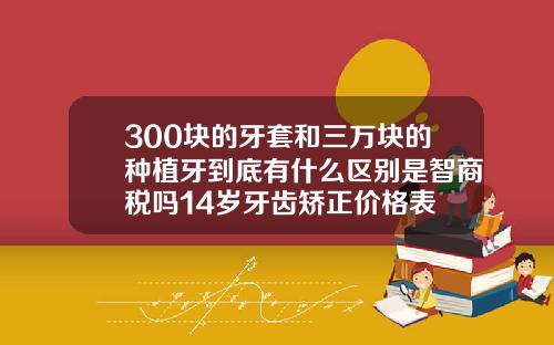 300块的牙套和三万块的种植牙到底有什么区别是智商税吗14岁牙齿矫正价格表