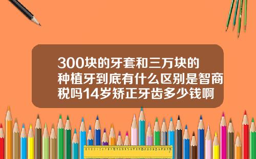 300块的牙套和三万块的种植牙到底有什么区别是智商税吗14岁矫正牙齿多少钱啊图片