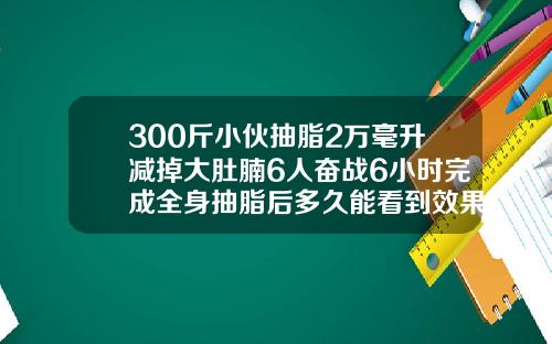 300斤小伙抽脂2万毫升减掉大肚腩6人奋战6小时完成全身抽脂后多久能看到效果