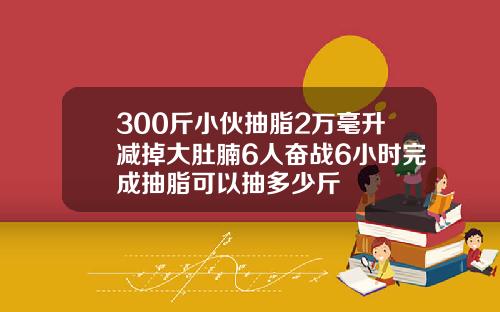 300斤小伙抽脂2万毫升减掉大肚腩6人奋战6小时完成抽脂可以抽多少斤