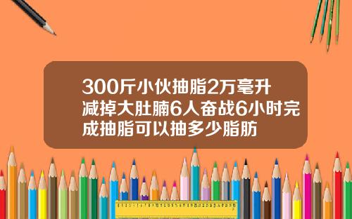 300斤小伙抽脂2万毫升减掉大肚腩6人奋战6小时完成抽脂可以抽多少脂肪