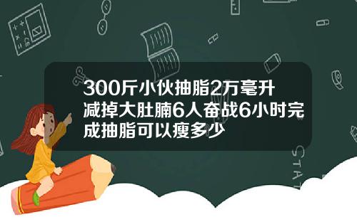 300斤小伙抽脂2万毫升减掉大肚腩6人奋战6小时完成抽脂可以瘦多少