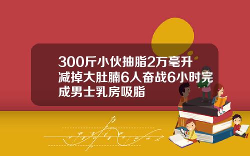 300斤小伙抽脂2万毫升减掉大肚腩6人奋战6小时完成男士乳房吸脂