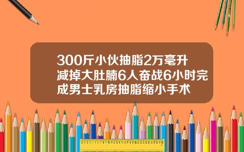 300斤小伙抽脂2万毫升减掉大肚腩6人奋战6小时完成男士乳房抽脂缩小手术