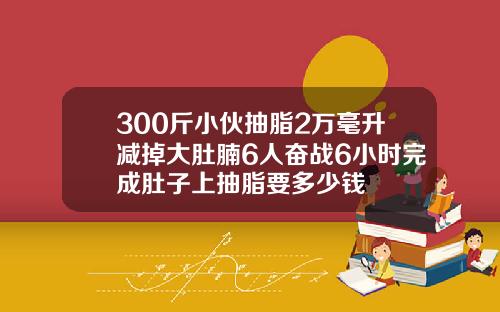 300斤小伙抽脂2万毫升减掉大肚腩6人奋战6小时完成肚子上抽脂要多少钱