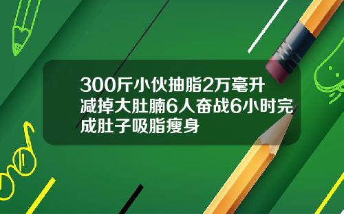 300斤小伙抽脂2万毫升减掉大肚腩6人奋战6小时完成肚子吸脂瘦身