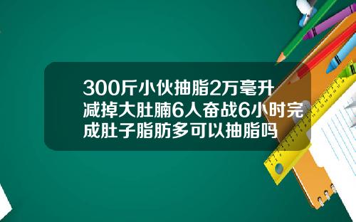 300斤小伙抽脂2万毫升减掉大肚腩6人奋战6小时完成肚子脂肪多可以抽脂吗