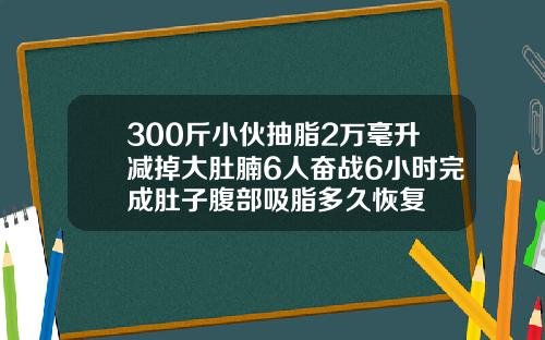 300斤小伙抽脂2万毫升减掉大肚腩6人奋战6小时完成肚子腹部吸脂多久恢复