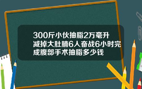 300斤小伙抽脂2万毫升减掉大肚腩6人奋战6小时完成腹部手术抽脂多少钱