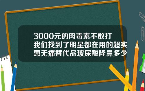 3000元的肉毒素不敢打我们找到了明星都在用的超实惠无痛替代品玻尿酸隆鼻多少钱一针维持多久可以怀孕