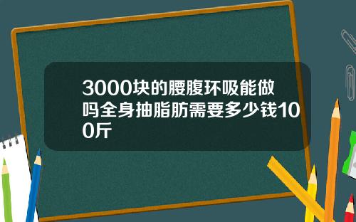 3000块的腰腹环吸能做吗全身抽脂肪需要多少钱100斤