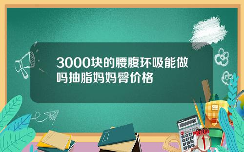 3000块的腰腹环吸能做吗抽脂妈妈臀价格
