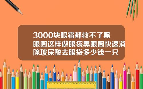 3000块眼霜都救不了黑眼圈这样做眼袋黑眼圈快速消除玻尿酸去眼袋多少钱一只