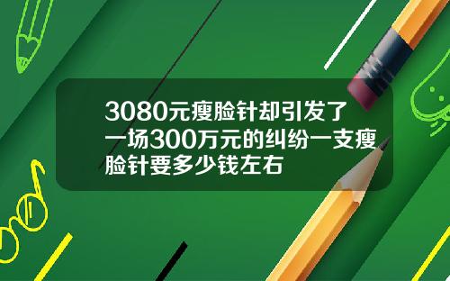 3080元瘦脸针却引发了一场300万元的纠纷一支瘦脸针要多少钱左右