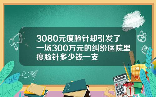 3080元瘦脸针却引发了一场300万元的纠纷医院里瘦脸针多少钱一支