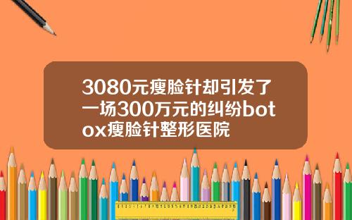 3080元瘦脸针却引发了一场300万元的纠纷botox瘦脸针整形医院