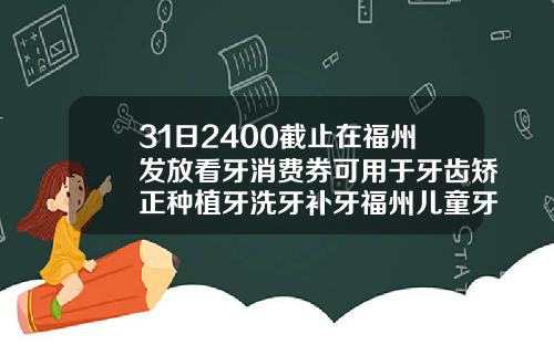 31日2400截止在福州发放看牙消费券可用于牙齿矫正种植牙洗牙补牙福州儿童牙齿矫正哪家医院好
