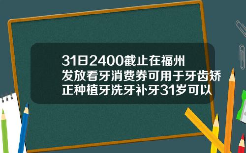 31日2400截止在福州发放看牙消费券可用于牙齿矫正种植牙洗牙补牙31岁可以矫正牙齿嘛