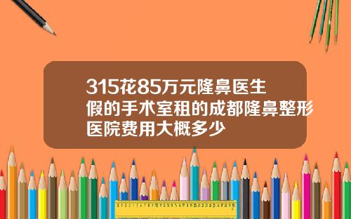 315花85万元隆鼻医生假的手术室租的成都隆鼻整形医院费用大概多少