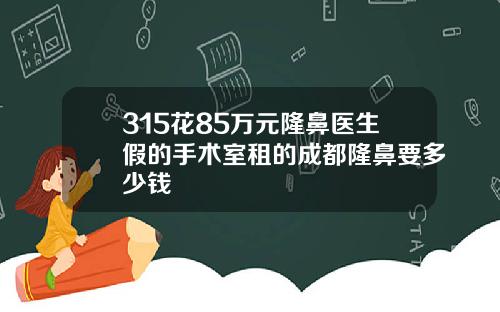 315花85万元隆鼻医生假的手术室租的成都隆鼻要多少钱