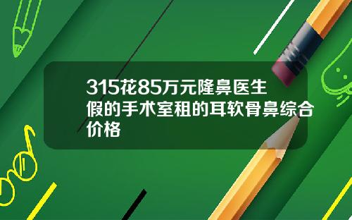 315花85万元隆鼻医生假的手术室租的耳软骨鼻综合价格