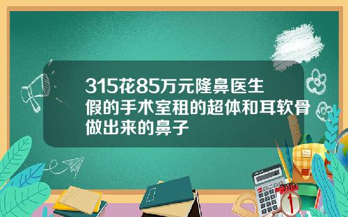 315花85万元隆鼻医生假的手术室租的超体和耳软骨做出来的鼻子
