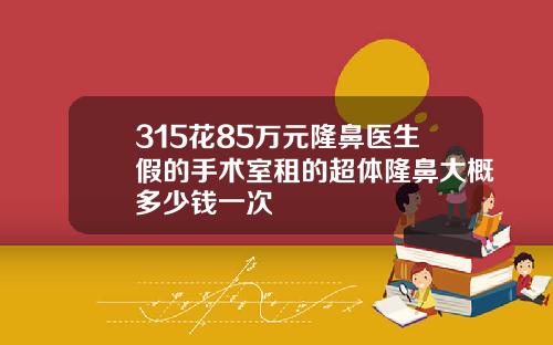 315花85万元隆鼻医生假的手术室租的超体隆鼻大概多少钱一次