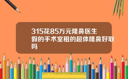 315花85万元隆鼻医生假的手术室租的超体隆鼻好取吗