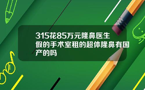 315花85万元隆鼻医生假的手术室租的超体隆鼻有国产的吗