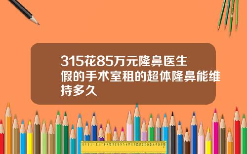 315花85万元隆鼻医生假的手术室租的超体隆鼻能维持多久