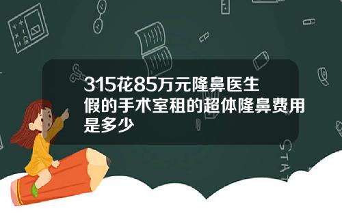 315花85万元隆鼻医生假的手术室租的超体隆鼻费用是多少