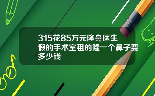 315花85万元隆鼻医生假的手术室租的隆一个鼻子要多少钱