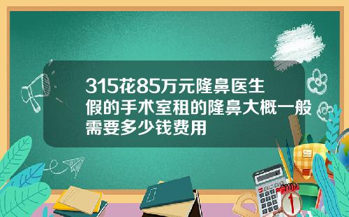 315花85万元隆鼻医生假的手术室租的隆鼻大概一般需要多少钱费用