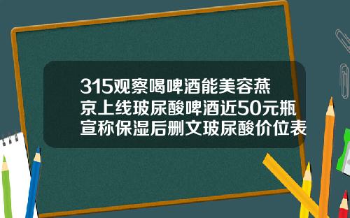 315观察喝啤酒能美容燕京上线玻尿酸啤酒近50元瓶宣称保湿后删文玻尿酸价位表图片大全
