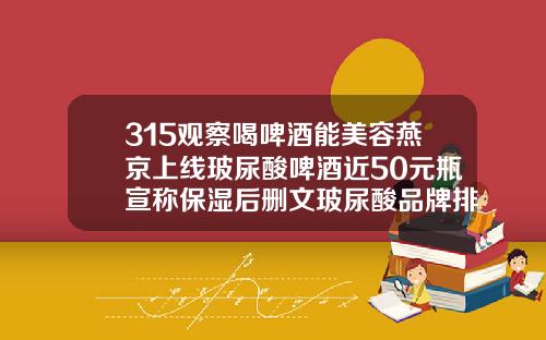 315观察喝啤酒能美容燕京上线玻尿酸啤酒近50元瓶宣称保湿后删文玻尿酸品牌排行榜价格最新
