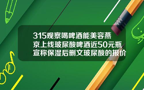 315观察喝啤酒能美容燕京上线玻尿酸啤酒近50元瓶宣称保湿后删文玻尿酸的报价