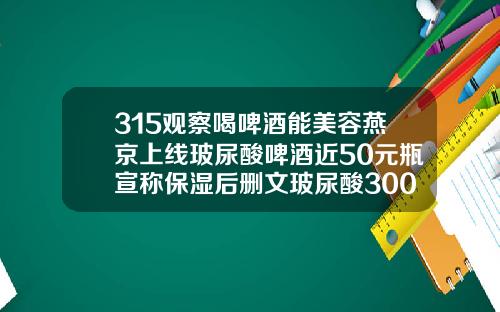 315观察喝啤酒能美容燕京上线玻尿酸啤酒近50元瓶宣称保湿后删文玻尿酸300块钱的能打吗