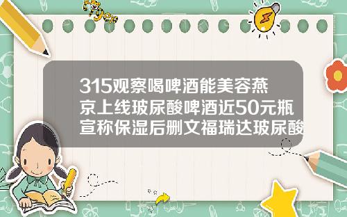 315观察喝啤酒能美容燕京上线玻尿酸啤酒近50元瓶宣称保湿后删文福瑞达玻尿酸多少钱一支