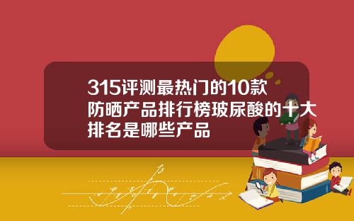 315评测最热门的10款防晒产品排行榜玻尿酸的十大排名是哪些产品