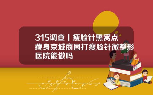 315调查丨瘦脸针黑窝点藏身京城商圈打瘦脸针微整形医院能做吗