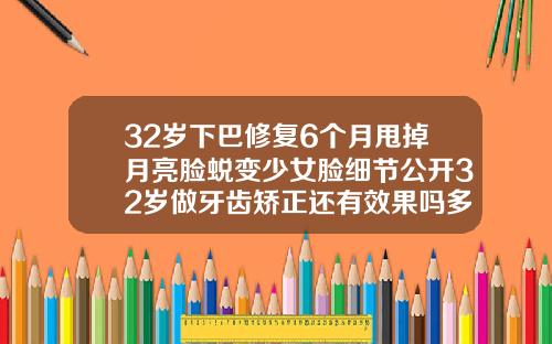 32岁下巴修复6个月甩掉月亮脸蜕变少女脸细节公开32岁做牙齿矫正还有效果吗多少钱